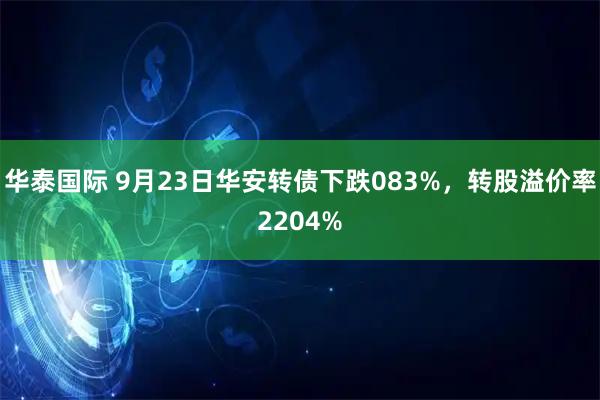 华泰国际 9月23日华安转债下跌083%，转股溢价率2204%