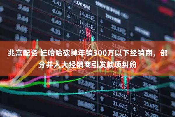 兆富配资 娃哈哈砍掉年销300万以下经销商,部分并入大经销商引发款项纠纷