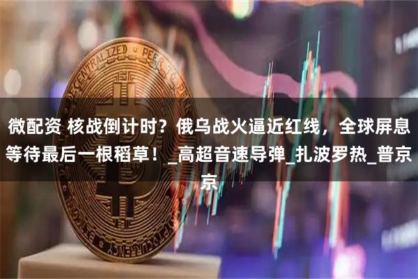 微配资 核战倒计时?俄乌战火逼近红线,全球屏息等待最后一根稻草!_高超音速导弹_扎波罗热_普京