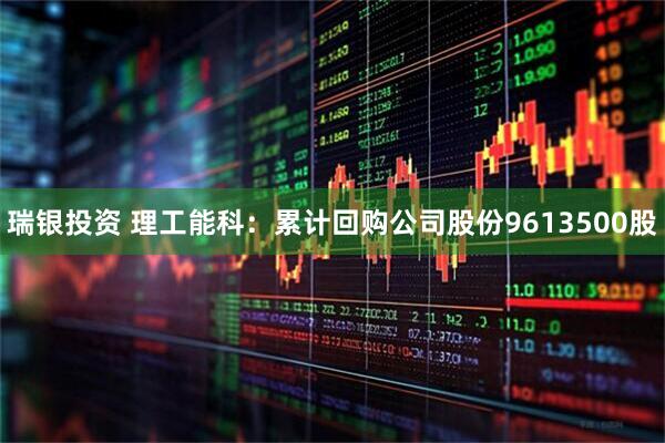 瑞银投资 理工能科：累计回购公司股份9613500股