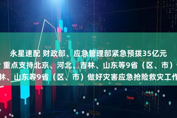 永星速配 财政部、应急管理部紧急预拨35亿元中央自然灾害救灾资金 重点支持北京、河北、吉林、山东等9省(区、市)做好灾害应急抢险救灾工作