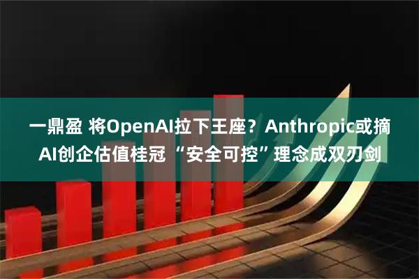 一鼎盈 将OpenAI拉下王座？Anthropic或摘AI创企估值桂冠 “安全可控”理念成双刃剑