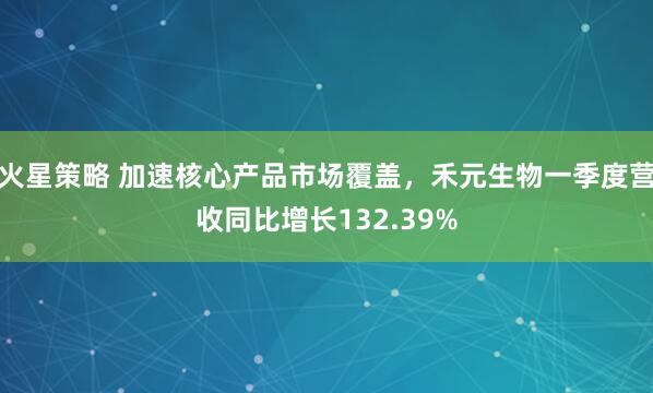 火星策略 加速核心产品市场覆盖，禾元生物一季度营收同比增长132.39%