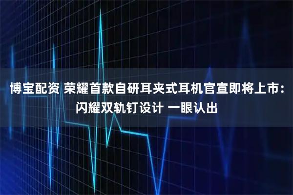 博宝配资 荣耀首款自研耳夹式耳机官宣即将上市：闪耀双轨钉设计 一眼认出