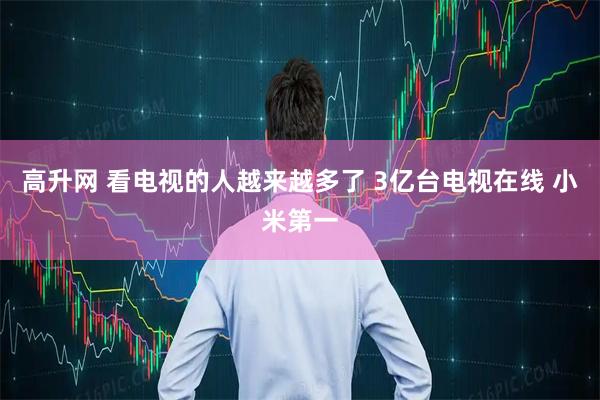 高升网 看电视的人越来越多了 3亿台电视在线 小米第一