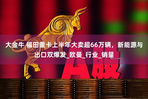 大金牛 福田重卡上半年大卖超66万辆，新能源与出口双爆发_欧曼_行业_销量