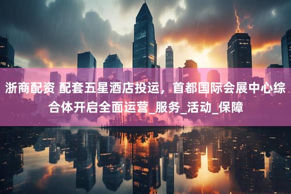 浙商配资 配套五星酒店投运，首都国际会展中心综合体开启全面运营_服务_活动_保障