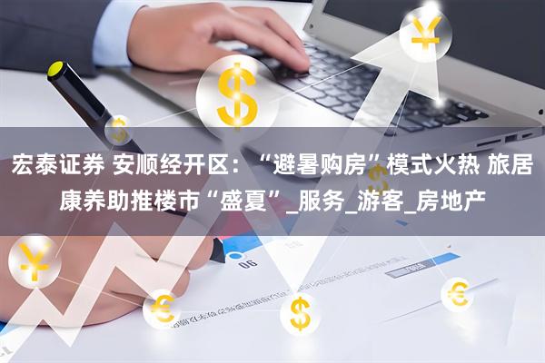 宏泰证券 安顺经开区：“避暑购房”模式火热 旅居康养助推楼市“盛夏”_服务_游客_房地产