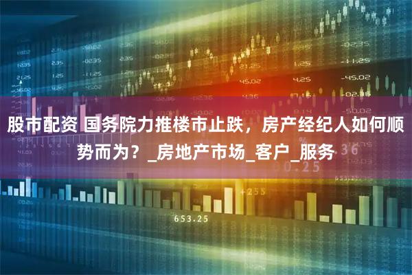 股市配资 国务院力推楼市止跌，房产经纪人如何顺势而为？_房地产市场_客户_服务