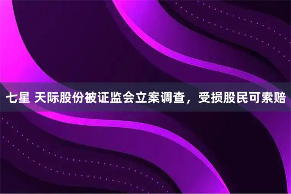 七星 天际股份被证监会立案调查，受损股民可索赔