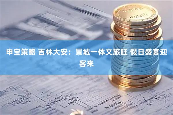 申宝策略 吉林大安：景城一体文旅旺 假日盛宴迎客来