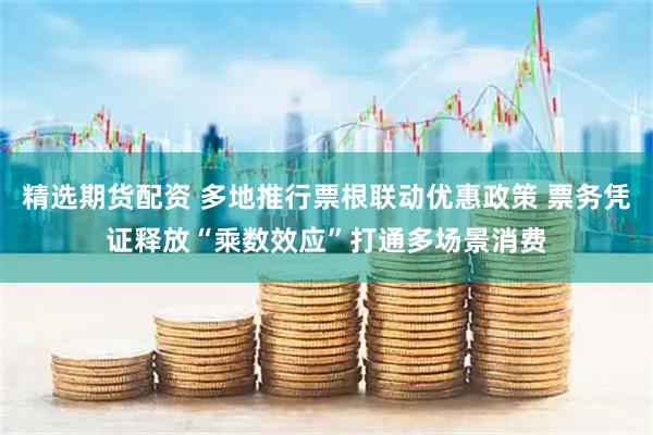 精选期货配资 多地推行票根联动优惠政策 票务凭证释放“乘数效应”打通多场景消费