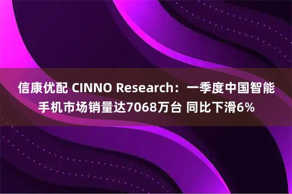 信康优配 CINNO Research：一季度中国智能手机市场销量达7068万台 同比下滑6%