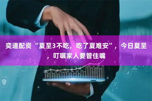奕道配资 “夏至3不吃，吃了夏难安”，今日夏至，叮嘱家人要管住嘴