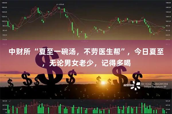 中财所 “夏至一碗汤，不劳医生帮”，今日夏至，无论男女老少，记得多喝