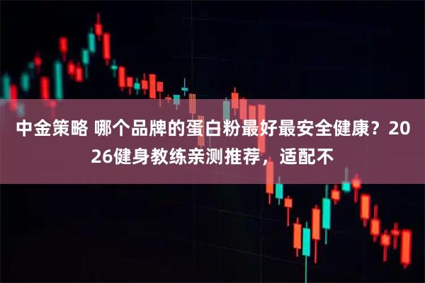 中金策略 哪个品牌的蛋白粉最好最安全健康？2026健身教练亲测推荐，适配不