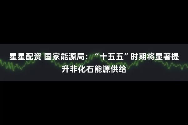 星星配资 国家能源局：“十五五”时期将显著提升非化石能源供给
