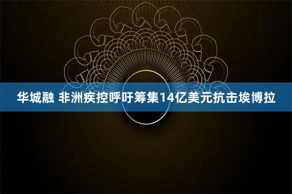 华城融 非洲疾控呼吁筹集14亿美元抗击埃博拉