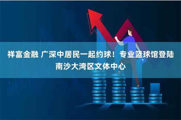 祥富金融 广深中居民一起约球!专业篮球馆登陆南沙大湾区文体中心