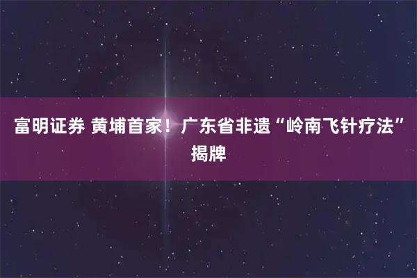 富明证券 黄埔首家!广东省非遗“岭南飞针疗法”揭牌
