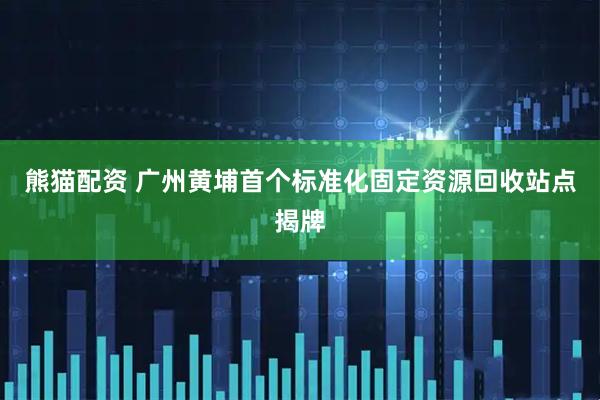 熊猫配资 广州黄埔首个标准化固定资源回收站点揭牌