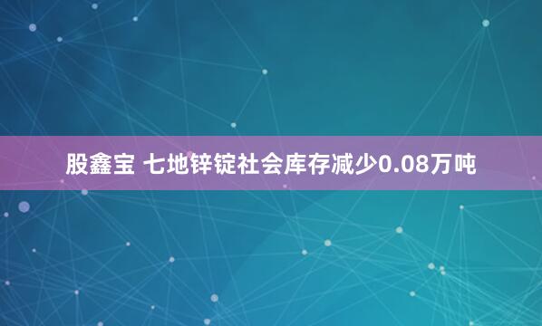股鑫宝 七地锌锭社会库存减少0.08万吨