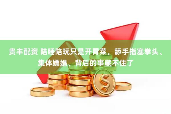 贵丰配资 陪睡陪玩只是开胃菜，舔手指塞拳头、集体嫖娼、背后的事藏不住了