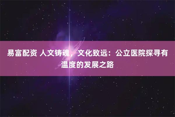 易富配资 人文铸魂，文化致远：公立医院探寻有温度的发展之路