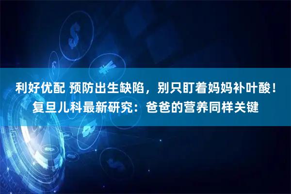 利好优配 预防出生缺陷,别只盯着妈妈补叶酸!复旦儿科最新研究:爸爸的营养同样关键