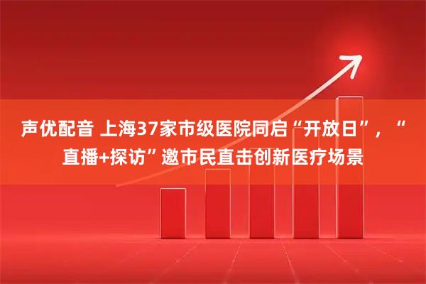 声优配音 上海37家市级医院同启“开放日”，“直播+探访”邀市民直击创新医疗场景